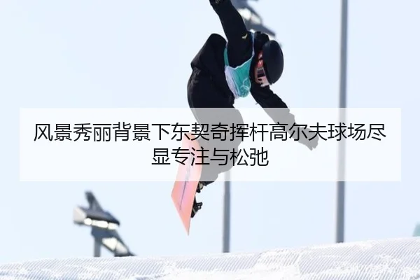 风景秀丽背景下东契奇挥杆高尔夫球场尽显专注与松弛